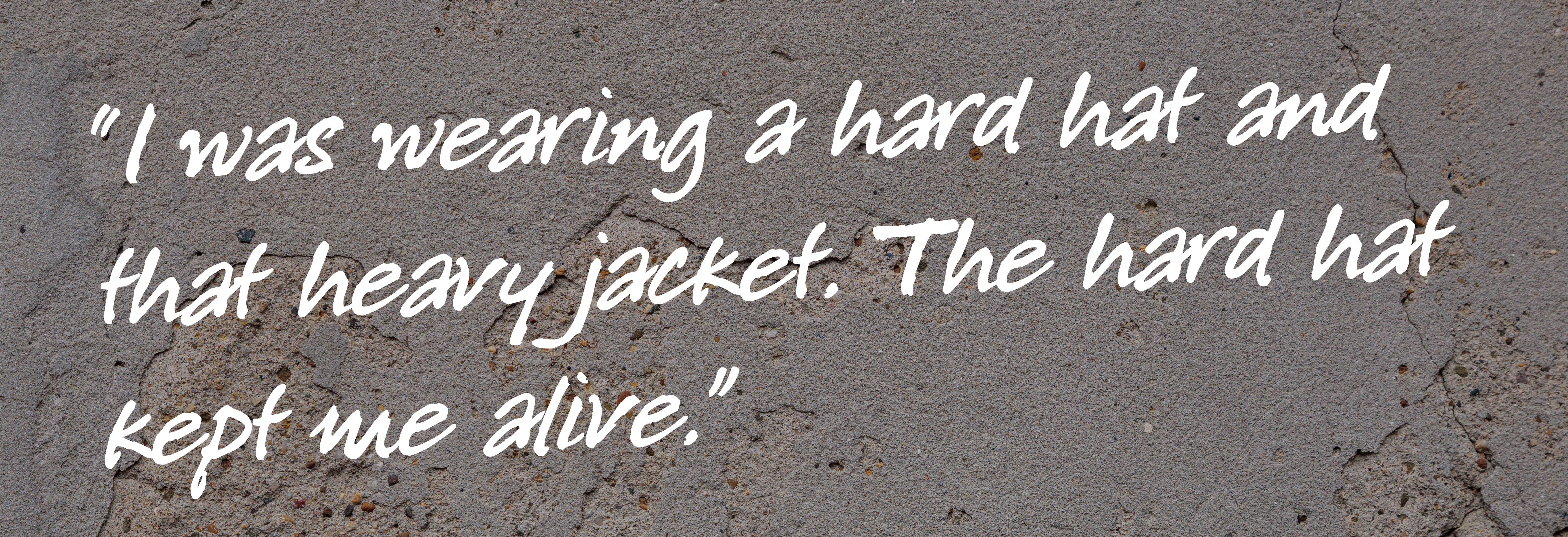 Quote that says I was wearing a hard hat and that heavy jacket. The hard hat kept me alive